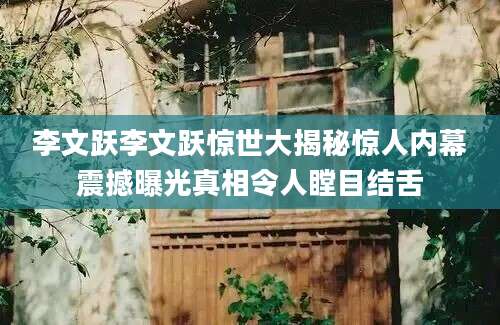 李文跃李文跃惊世大揭秘惊人内幕震撼曝光真相令人瞠目结舌