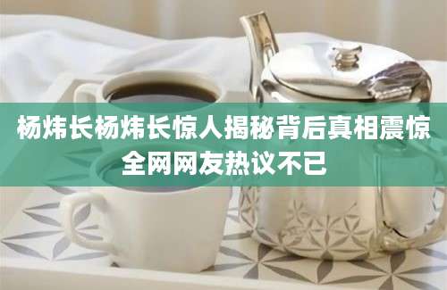 杨炜长杨炜长惊人揭秘背后真相震惊全网网友热议不已