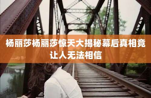 杨丽莎杨丽莎惊天大揭秘幕后真相竟让人无法相信