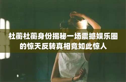 杜蘅杜蘅身份揭秘一场震撼娱乐圈的惊天反转真相竟如此惊人