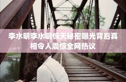 李水明李水明惊天秘密曝光背后真相令人震惊全网热议