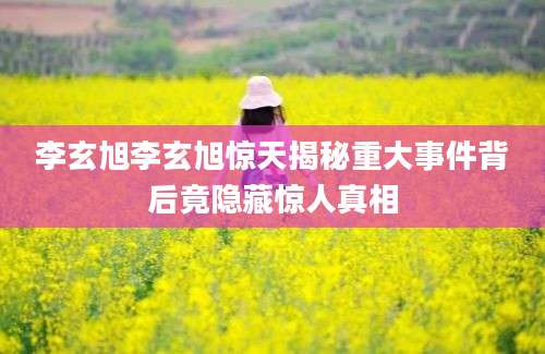 李玄旭李玄旭惊天揭秘重大事件背后竟隐藏惊人真相