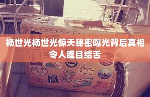 杨世光杨世光惊天秘密曝光背后真相令人瞠目结舌