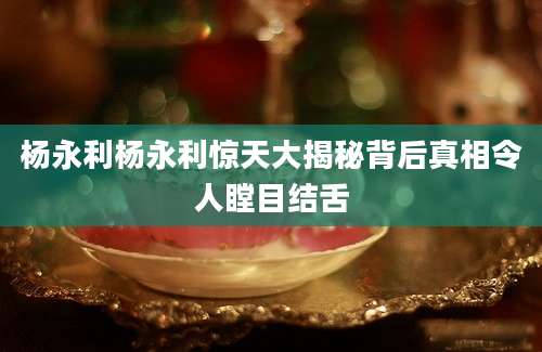 杨永利杨永利惊天大揭秘背后真相令人瞠目结舌