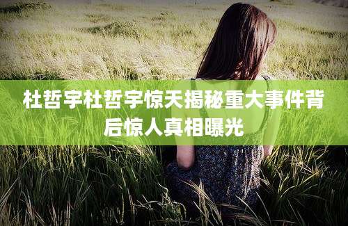 杜哲宇杜哲宇惊天揭秘重大事件背后惊人真相曝光