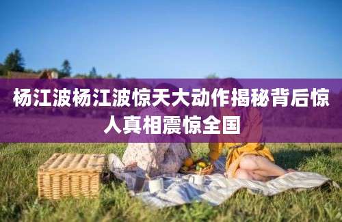 杨江波杨江波惊天大动作揭秘背后惊人真相震惊全国