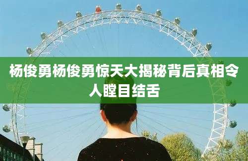 杨俊勇杨俊勇惊天大揭秘背后真相令人瞠目结舌