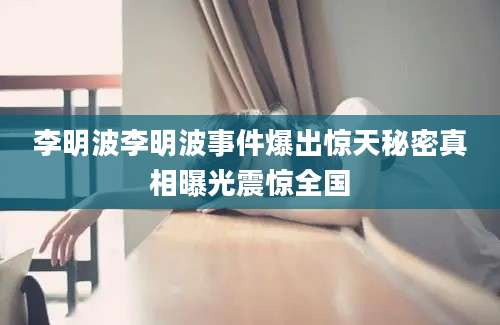 李明波李明波事件爆出惊天秘密真相曝光震惊全国