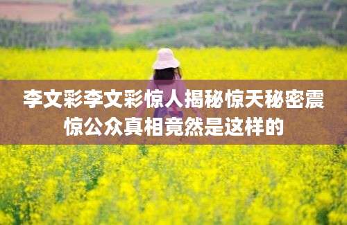 李文彩李文彩惊人揭秘惊天秘密震惊公众真相竟然是这样的