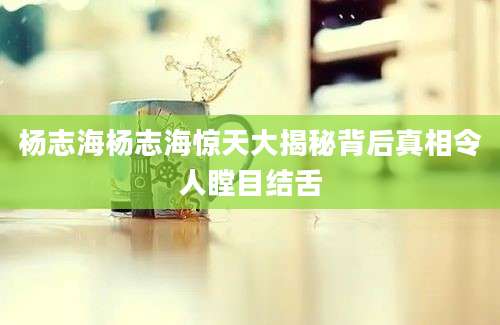 杨志海杨志海惊天大揭秘背后真相令人瞠目结舌