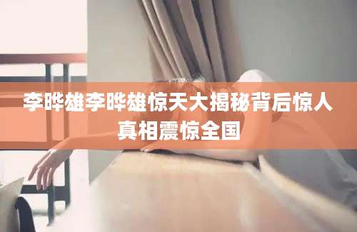李晔雄李晔雄惊天大揭秘背后惊人真相震惊全国