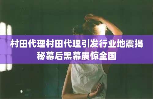村田代理村田代理引发行业地震揭秘幕后黑幕震惊全国