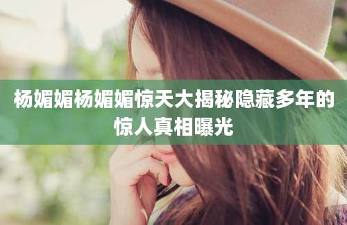 杨媚媚杨媚媚惊天大揭秘隐藏多年的惊人真相曝光
