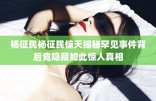 杨征民杨征民惊天揭秘罕见事件背后竟隐藏如此惊人真相