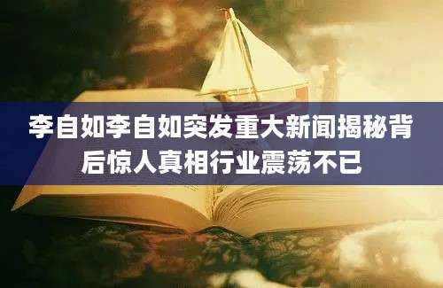 李自如李自如突发重大新闻揭秘背后惊人真相行业震荡不已