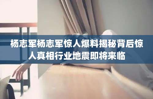 杨志军杨志军惊人爆料揭秘背后惊人真相行业地震即将来临