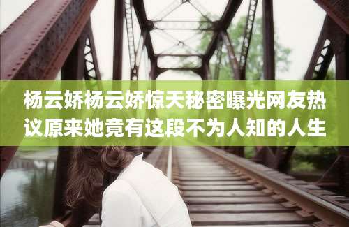 杨云娇杨云娇惊天秘密曝光网友热议原来她竟有这段不为人知的人生