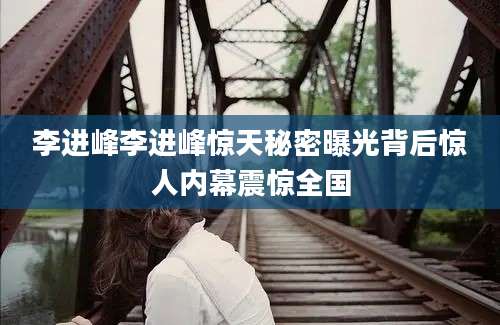 李进峰李进峰惊天秘密曝光背后惊人内幕震惊全国