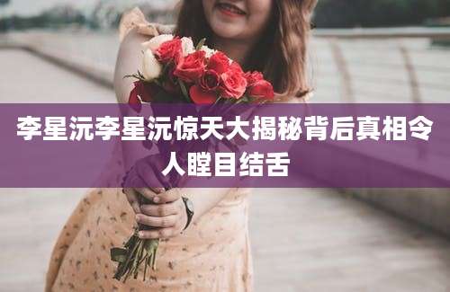 李星沅李星沅惊天大揭秘背后真相令人瞠目结舌