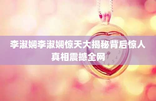 李淑娴李淑娴惊天大揭秘背后惊人真相震撼全网