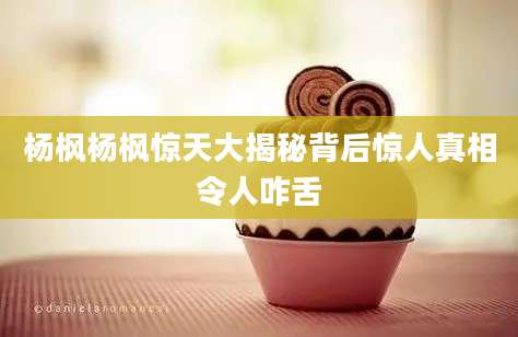 杨枫杨枫惊天大揭秘背后惊人真相令人咋舌