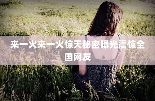 来一火来一火惊天秘密曝光震惊全国网友