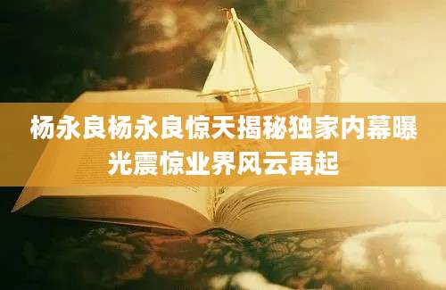 杨永良杨永良惊天揭秘独家内幕曝光震惊业界风云再起