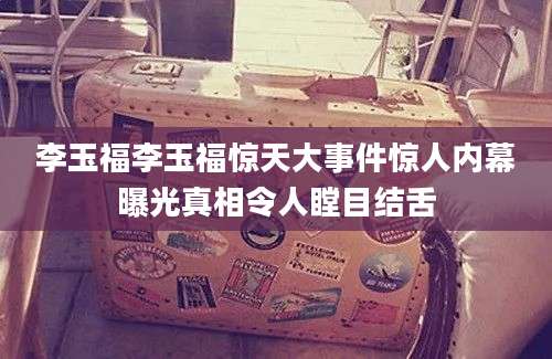 李玉福李玉福惊天大事件惊人内幕曝光真相令人瞠目结舌