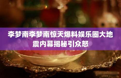 李梦南李梦南惊天爆料娱乐圈大地震内幕揭秘引众怒