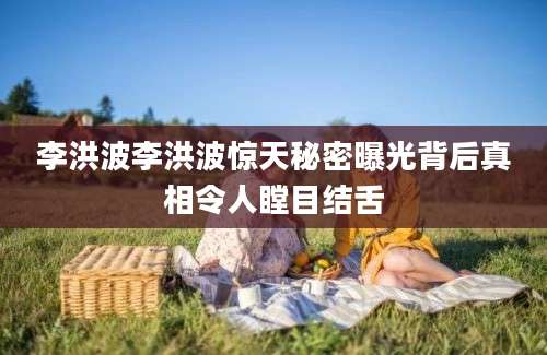 李洪波李洪波惊天秘密曝光背后真相令人瞠目结舌