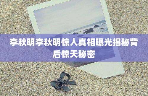 李秋明李秋明惊人真相曝光揭秘背后惊天秘密