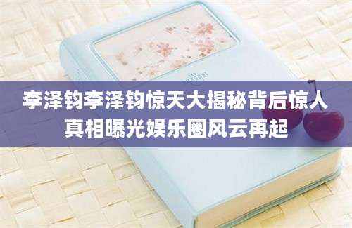 李泽钧李泽钧惊天大揭秘背后惊人真相曝光娱乐圈风云再起