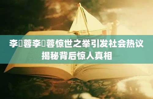 李蒨蓉李蒨蓉惊世之举引发社会热议揭秘背后惊人真相