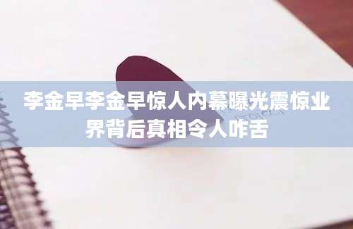 李金早李金早惊人内幕曝光震惊业界背后真相令人咋舌