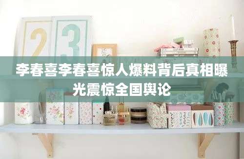 李春喜李春喜惊人爆料背后真相曝光震惊全国舆论