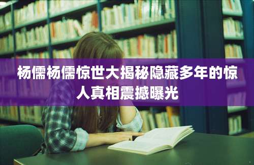 杨儒杨儒惊世大揭秘隐藏多年的惊人真相震撼曝光