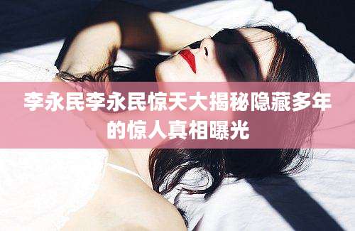 李永民李永民惊天大揭秘隐藏多年的惊人真相曝光