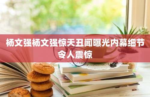 杨文强杨文强惊天丑闻曝光内幕细节令人震惊