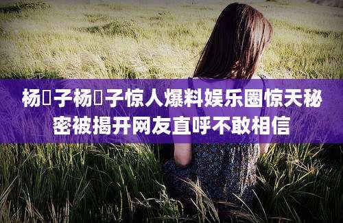 杨肸子杨肸子惊人爆料娱乐圈惊天秘密被揭开网友直呼不敢相信