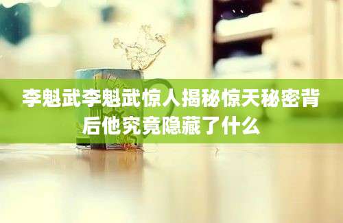 李魁武李魁武惊人揭秘惊天秘密背后他究竟隐藏了什么