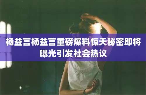杨益言杨益言重磅爆料惊天秘密即将曝光引发社会热议