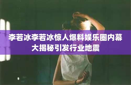 李若冰李若冰惊人爆料娱乐圈内幕大揭秘引发行业地震