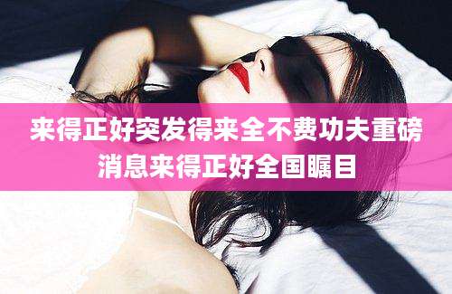 来得正好突发得来全不费功夫重磅消息来得正好全国瞩目