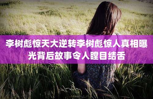李树彪惊天大逆转李树彪惊人真相曝光背后故事令人瞠目结舌