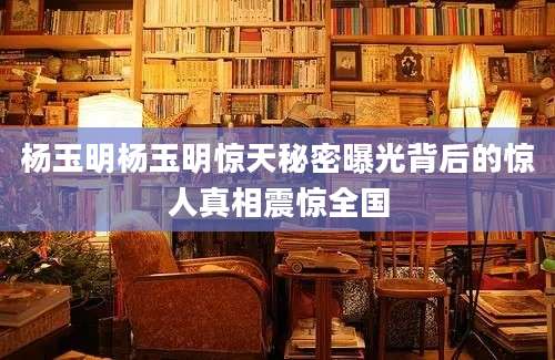 杨玉明杨玉明惊天秘密曝光背后的惊人真相震惊全国