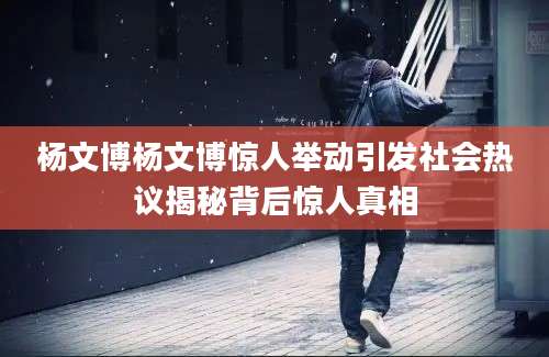 杨文博杨文博惊人举动引发社会热议揭秘背后惊人真相