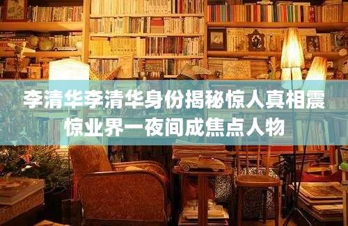 李清华李清华身份揭秘惊人真相震惊业界一夜间成焦点人物