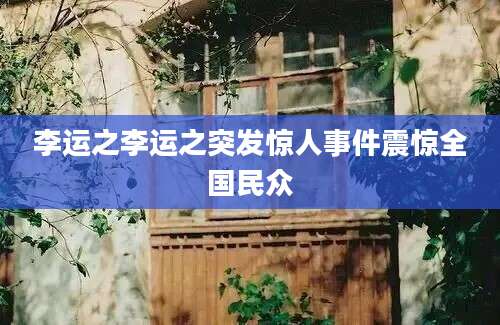 李运之李运之突发惊人事件震惊全国民众