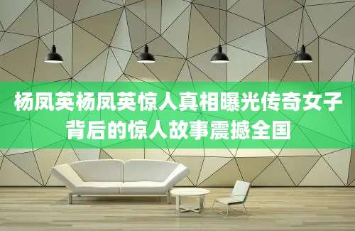 杨凤英杨凤英惊人真相曝光传奇女子背后的惊人故事震撼全国