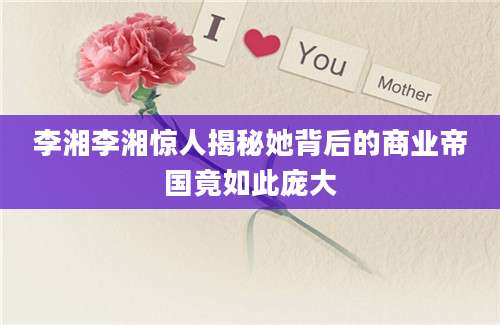 李湘李湘惊人揭秘她背后的商业帝国竟如此庞大